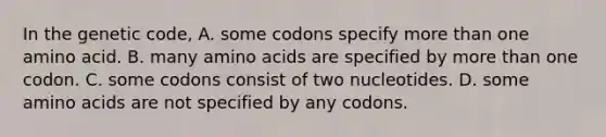 In the genetic code, A. some codons specify more than one amino acid. B. many amino acids are specified by more than one codon. C. some codons consist of two nucleotides. D. some amino acids are not specified by any codons.