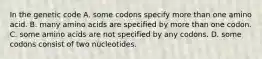 In the genetic code A. some codons specify more than one amino acid. B. many amino acids are specified by more than one codon. C. some amino acids are not specified by any codons. D. some codons consist of two nucleotides.