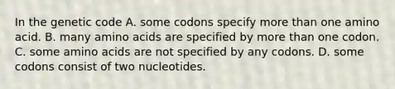 In the genetic code A. some codons specify <a href='https://www.questionai.com/knowledge/keWHlEPx42-more-than' class='anchor-knowledge'>more than</a> one amino acid. B. many <a href='https://www.questionai.com/knowledge/k9gb720LCl-amino-acids' class='anchor-knowledge'>amino acids</a> are specified by more than one codon. C. some amino acids are not specified by any codons. D. some codons consist of two nucleotides.