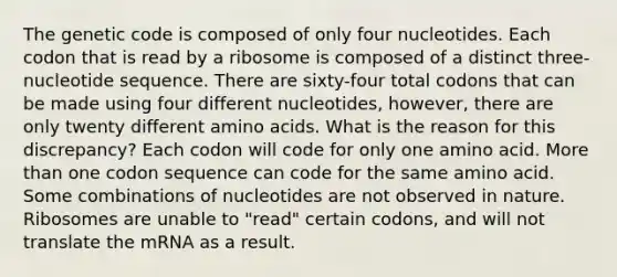 The genetic code is composed of only four nucleotides. Each codon that is read by a ribosome is composed of a distinct three-nucleotide sequence. There are sixty-four total codons that can be made using four different nucleotides, however, there are only twenty different amino acids. What is the reason for this discrepancy? Each codon will code for only one amino acid. More than one codon sequence can code for the same amino acid. Some combinations of nucleotides are not observed in nature. Ribosomes are unable to "read" certain codons, and will not translate the mRNA as a result.