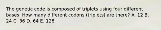 The genetic code is composed of triplets using four different bases. How many different codons (triplets) are there? A. 12 B. 24 C. 36 D. 64 E. 128