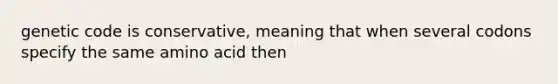 genetic code is conservative, meaning that when several codons specify the same amino acid then