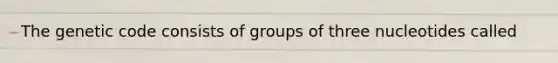 The genetic code consists of groups of three nucleotides called