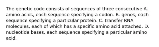 The genetic code consists of sequences of three consecutive A. amino acids, each sequence specifying a codon. B. genes, each sequence specifying a particular protein. C. transfer RNA molecules, each of which has a specific amino acid attached. D. nucleotide bases, each sequence specifying a particular amino acid.