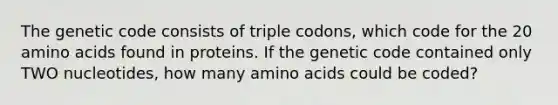 The genetic code consists of triple codons, which code for the 20 amino acids found in proteins. If the genetic code contained only TWO nucleotides, how many amino acids could be coded?