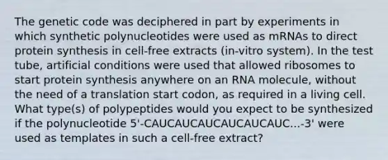 The genetic code was deciphered in part by experiments in which synthetic polynucleotides were used as mRNAs to direct protein synthesis in cell-free extracts (in-vitro system). In the test tube, artificial conditions were used that allowed ribosomes to start protein synthesis anywhere on an RNA molecule, without the need of a translation start codon, as required in a living cell. What type(s) of polypeptides would you expect to be synthesized if the polynucleotide 5'-CAUCAUCAUCAUCAUCAUC...-3' were used as templates in such a cell-free extract?