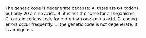 The genetic code is degenerate because: A. there are 64 codons, but only 20 amino acids. B. it is not the same for all organisms. C. certain codons code for more than one amino acid. D. coding errors occur frequently. E. the genetic code is not degenerate, it is ambiguous.