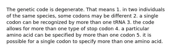 The genetic code is degenerate. That means 1. in two individuals of the same species, some codons may be different 2. a single codon can be recognized by more than one tRNA 3. the code allows for more than one type of stop codon 4. a particular amino acid can be specified by more than one codon 5. it is possible for a single codon to specify more than one amino acid.