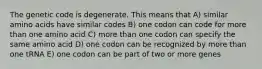 The genetic code is degenerate. This means that A) similar amino acids have similar codes B) one codon can code for more than one amino acid C) more than one codon can specify the same amino acid D) one codon can be recognized by more than one tRNA E) one codon can be part of two or more genes