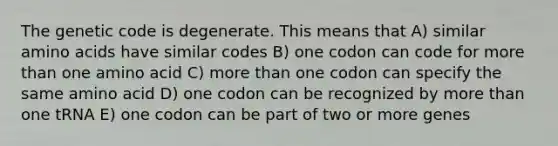 The genetic code is degenerate. This means that A) similar amino acids have similar codes B) one codon can code for more than one amino acid C) more than one codon can specify the same amino acid D) one codon can be recognized by more than one tRNA E) one codon can be part of two or more genes