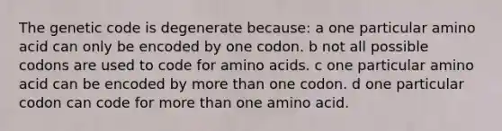 The genetic code is degenerate because: a one particular amino acid can only be encoded by one codon. b not all possible codons are used to code for amino acids. c one particular amino acid can be encoded by more than one codon. d one particular codon can code for more than one amino acid.