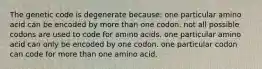 The genetic code is degenerate because: one particular amino acid can be encoded by more than one codon. not all possible codons are used to code for amino acids. one particular amino acid can only be encoded by one codon. one particular codon can code for more than one amino acid.