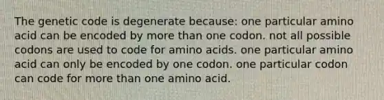 The genetic code is degenerate because: one particular amino acid can be encoded by more than one codon. not all possible codons are used to code for amino acids. one particular amino acid can only be encoded by one codon. one particular codon can code for more than one amino acid.