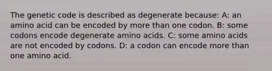 The genetic code is described as degenerate because: A: an amino acid can be encoded by more than one codon. B: some codons encode degenerate amino acids. C: some amino acids are not encoded by codons. D: a codon can encode more than one amino acid.