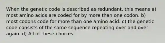 When the genetic code is described as redundant, this means a) most <a href='https://www.questionai.com/knowledge/k9gb720LCl-amino-acids' class='anchor-knowledge'>amino acids</a> are coded for by <a href='https://www.questionai.com/knowledge/keWHlEPx42-more-than' class='anchor-knowledge'>more than</a> one codon. b) most codons code for more than one amino acid. c) the genetic code consists of the same sequence repeating over and over again. d) All of these choices.