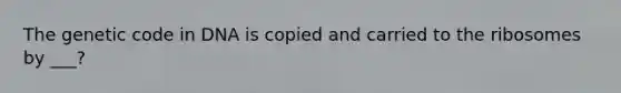 The genetic code in DNA is copied and carried to the ribosomes by ___?