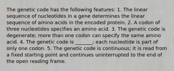 The genetic code has the following features: 1. The linear sequence of nucleotides in a gene determines the linear sequence of amino acids in the encoded protein. 2. A codon of three nucleotides specifies an amino acid. 3. The genetic code is degenerate; more than one codon can specify the same amino acid. 4. The genetic code is _______; each nucleotide is part of only one codon. 5. The genetic code is continuous; it is read from a fixed starting point and continues uninterrupted to the end of the open reading frame.