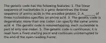 The genetic code has the following features: 1. The linear sequence of nucleotides in a gene determines the linear sequence of amino acids in the encoded protein. 2. A _______ of three nucleotides specifies an amino acid. 3. The genetic code is degenerate; more than one codon can specify the same amino acid. 4. The genetic code is nonoverlapping; each nucleotide is part of only one codon. 5. The genetic code is continuous; it is read from a fixed starting point and continues uninterrupted to the end of the open reading frame.