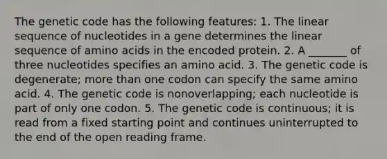 The genetic code has the following features: 1. The linear sequence of nucleotides in a gene determines the linear sequence of amino acids in the encoded protein. 2. A _______ of three nucleotides specifies an amino acid. 3. The genetic code is degenerate; more than one codon can specify the same amino acid. 4. The genetic code is nonoverlapping; each nucleotide is part of only one codon. 5. The genetic code is continuous; it is read from a fixed starting point and continues uninterrupted to the end of the open reading frame.