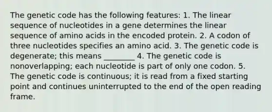 The genetic code has the following features: 1. The linear sequence of nucleotides in a gene determines the linear sequence of amino acids in the encoded protein. 2. A codon of three nucleotides specifies an amino acid. 3. The genetic code is degenerate; this means ________ 4. The genetic code is nonoverlapping; each nucleotide is part of only one codon. 5. The genetic code is continuous; it is read from a fixed starting point and continues uninterrupted to the end of the open reading frame.