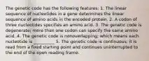 The genetic code has the following features: 1. The linear sequence of nucleotides in a gene determines the linear sequence of amino acids in the encoded protein. 2. A codon of three nucleotides specifies an amino acid. 3. The genetic code is degenerate; more than one codon can specify the same amino acid. 4. The genetic code is nonoverlapping; which means each nucleotide is __________ 5. The genetic code is continuous; it is read from a fixed starting point and continues uninterrupted to the end of the open reading frame.