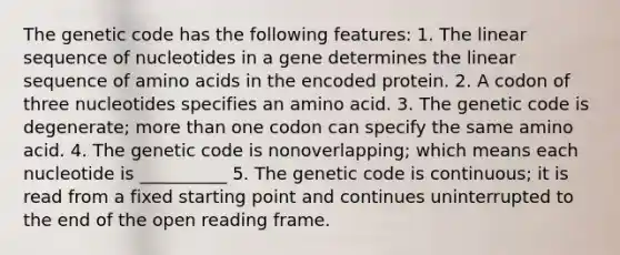 The genetic code has the following features: 1. The linear sequence of nucleotides in a gene determines the linear sequence of amino acids in the encoded protein. 2. A codon of three nucleotides specifies an amino acid. 3. The genetic code is degenerate; more than one codon can specify the same amino acid. 4. The genetic code is nonoverlapping; which means each nucleotide is __________ 5. The genetic code is continuous; it is read from a fixed starting point and continues uninterrupted to the end of the open reading frame.