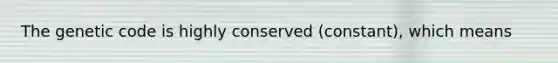 The genetic code is highly conserved (constant), which means