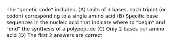 The "genetic code" includes- (A) Units of 3 bases, each triplet (or codon) corresponding to a single amino acid (B) Specific base sequences in the nucleic acid that indicate where to "begin" and "end" the synthesis of a polypeptide (C) Only 2 bases per amino acid (D) The first 2 answers are correct