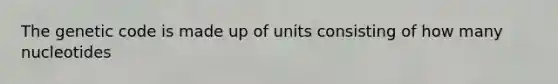 The genetic code is made up of units consisting of how many nucleotides