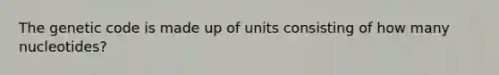 The genetic code is made up of units consisting of how many nucleotides?