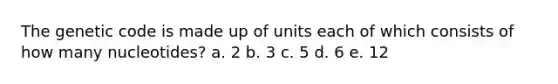 The genetic code is made up of units each of which consists of how many nucleotides? a. 2 b. 3 c. 5 d. 6 e. 12