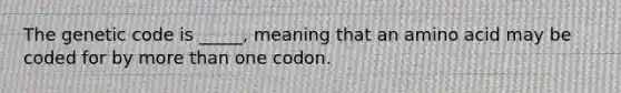 The genetic code is _____, meaning that an amino acid may be coded for by more than one codon.