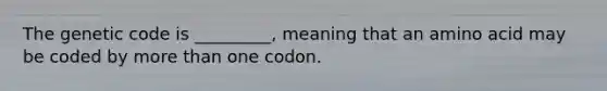 The genetic code is _________, meaning that an amino acid may be coded by more than one codon.