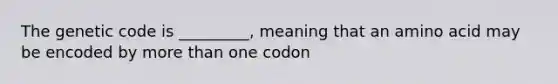 The genetic code is _________, meaning that an amino acid may be encoded by more than one codon