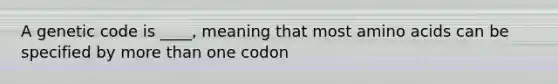 A genetic code is ____, meaning that most amino acids can be specified by more than one codon