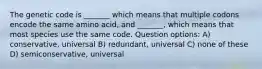 The genetic code is _______ which means that multiple codons encode the same amino acid, and _______, which means that most species use the same code. Question options: A) conservative, universal B) redundant, universal C) none of these D) semiconservative, universal