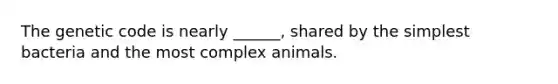 The genetic code is nearly ______, shared by the simplest bacteria and the most complex animals.