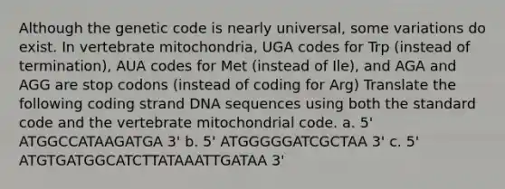 Although the genetic code is nearly universal, some variations do exist. In vertebrate mitochondria, UGA codes for Trp (instead of termination), AUA codes for Met (instead of Ile), and AGA and AGG are stop codons (instead of coding for Arg) Translate the following coding strand DNA sequences using both the standard code and the vertebrate mitochondrial code. a. 5' ATGGCCATAAGATGA 3' b. 5' ATGGGGGATCGCTAA 3' c. 5' ATGTGATGGCATCTTATAAATTGATAA 3'