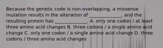 Because the genetic code is non-overlapping, a missense mutation results in the alteration of ______________, and the resulting protein has ______________. A. only one codon / at least three amino acid changes B. three codons / a single amino acid change C. only one codon / a single amino acid change D. three codons / three amino acid changes