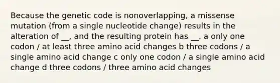 Because the genetic code is nonoverlapping, a missense mutation (from a single nucleotide change) results in the alteration of __, and the resulting protein has __. a only one codon / at least three amino acid changes b three codons / a single amino acid change c only one codon / a single amino acid change d three codons / three amino acid changes