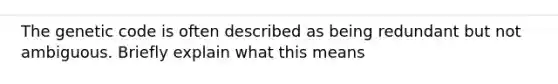 The genetic code is often described as being redundant but not ambiguous. Briefly explain what this means