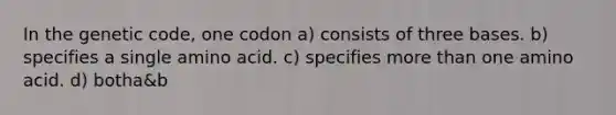 In the genetic code, one codon a) consists of three bases. b) specifies a single amino acid. c) specifies more than one amino acid. d) botha&b