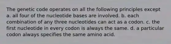 The genetic code operates on all the following principles except a. all four of the nucleotide bases are involved. b. each combination of any three nucleotides can act as a codon. c. the first nucleotide in every codon is always the same. d. a particular codon always specifies the same amino acid.