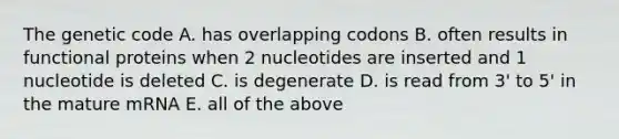 The genetic code A. has overlapping codons B. often results in functional proteins when 2 nucleotides are inserted and 1 nucleotide is deleted C. is degenerate D. is read from 3' to 5' in the mature mRNA E. all of the above