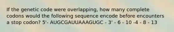 If the genetic code were overlapping, how many complete codons would the following sequence encode before encounters a stop codon? 5'- AUGCGAUUAAAGUGC - 3' - 6 - 10 -4 - 8 - 13