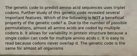 The genetic code to predict amino acid sequences uses triplet codons. Further study of this genetic code revealed several important features. Which of the following is NOT a beneficial property of the genetic code? a. Due to the number of possible permutations, almost all amino acids are coded by multiple codons b. It allows for variability in protein structure because a single codon can code for multiple amino acids c. It is easy to read because codons never overlap d. The genetic code is the same for almost all organisms