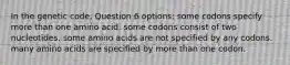 In the genetic code, Question 6 options: some codons specify more than one amino acid. some codons consist of two nucleotides. some amino acids are not specified by any codons. many amino acids are specified by more than one codon.