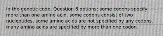 In the genetic code, Question 6 options: some codons specify more than one amino acid. some codons consist of two nucleotides. some amino acids are not specified by any codons. many amino acids are specified by more than one codon.