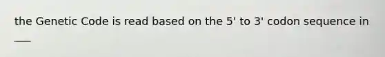 the Genetic Code is read based on the 5' to 3' codon sequence in ___