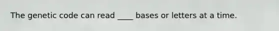 The genetic code can read ____ bases or letters at a time.